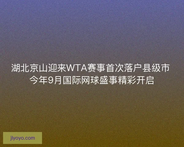 湖北京山迎来WTA赛事首次落户县级市 今年9月国际网球盛事精彩开启